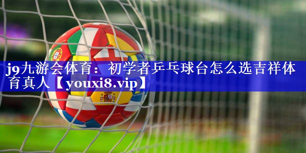 j9九游会体育：初学者乒乓球台怎么选吉祥体育真人