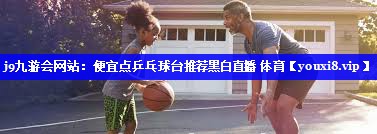 j9九游会网站：便宜点乒乓球台推荐黑白直播 体育