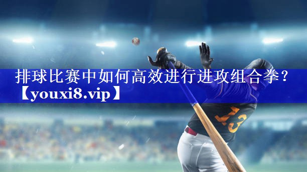 排球比赛中如何高效进行进攻组合拳？