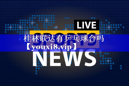 桂林联达有乒乓球台吗 桂林联达有乒乓球台吗
